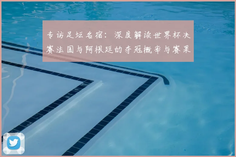 专访足坛名宿：深度解读世界杯决赛法国与阿根廷的夺冠概率与赛果预测