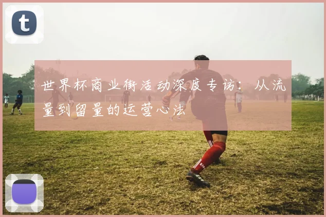 世界杯商业街活动深度专访：从流量到留量的运营心法